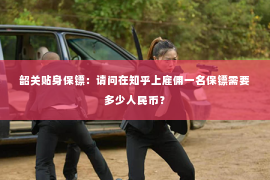 韶关贴身保镖：请问在知乎上雇佣一名保镖需要多少人民币？